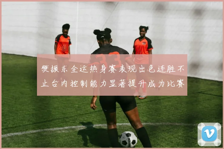 樊振东全运热身赛表现出色连胜不止台内控制能力显著提升成为比赛亮点